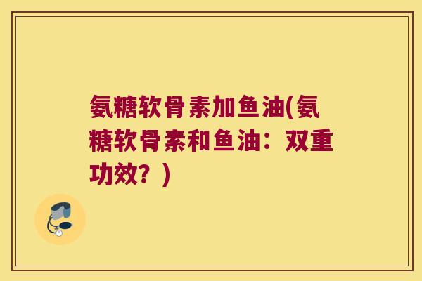 氨糖软骨素加鱼油(氨糖软骨素和鱼油:双重功效?) 氨糖软骨素加鱼油(氨糖软骨素和鱼油:双重功效?)