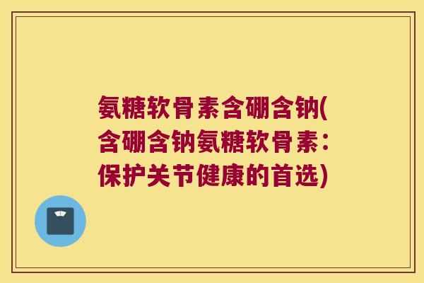 氨糖软骨素含硼含钠(含硼含钠氨糖软骨素：保护关节健康的首选)
