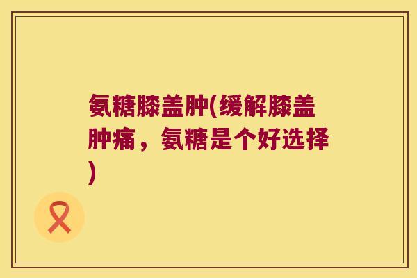 氨糖膝盖肿(缓解膝盖肿痛,氨糖是个好选择) 氨糖膝盖肿(缓解膝盖肿痛,氨糖是个好选择)