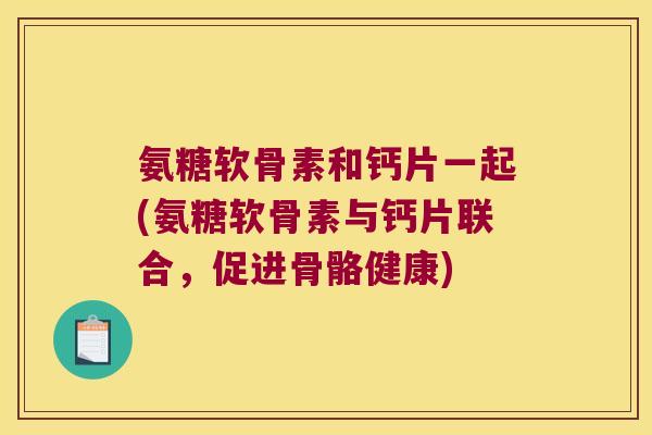氨糖软骨素和钙片一起(氨糖软骨素与钙片联合,促进骨骼健康) 氨糖软骨素和钙片一起(氨糖软骨素与钙片联合,促进骨骼健康)
