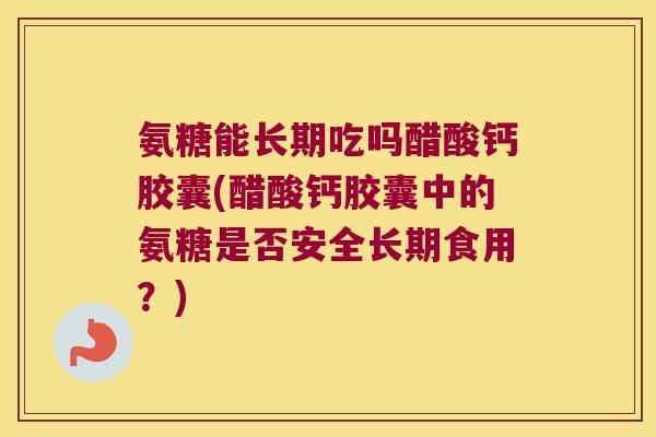 氨糖能长期吃吗醋酸钙胶囊(醋酸钙胶囊中的氨糖是否安全长期食用？)
