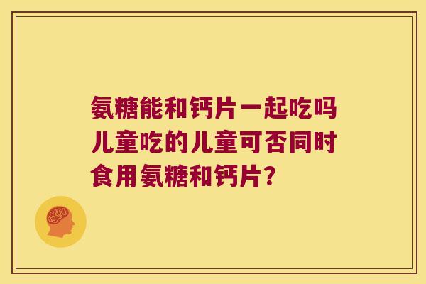 氨糖能和钙片一起吃吗儿童吃的儿童可否同时食用氨糖和钙片? 氨糖能和钙片一起吃吗儿童吃的儿童可否同时食用氨糖和钙片?