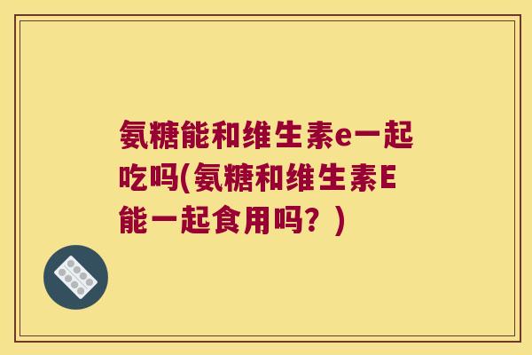 氨糖能和维生素e一起吃吗(氨糖和维生素E能一起食用吗?) 氨糖能和维生素e一起吃吗(氨糖和维生素E能一起食用吗?)
