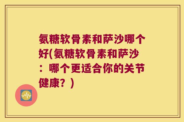 氨糖软骨素和萨沙哪个好(氨糖软骨素和萨沙：哪个更适合你的关节健康？)
