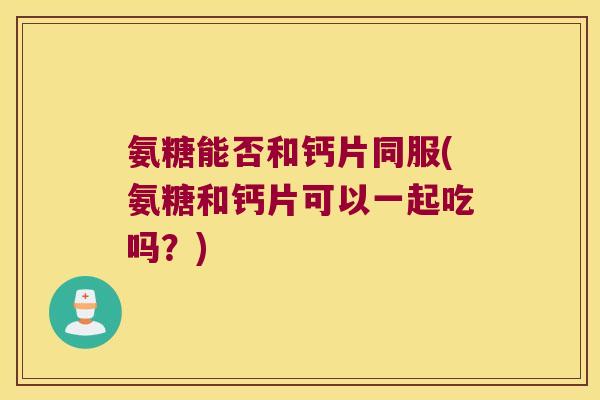 氨糖能否和钙片同服(氨糖和钙片可以一起吃吗?) 氨糖能否和钙片同服(氨糖和钙片可以一起吃吗?)