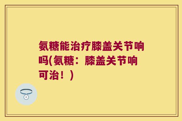 氨糖能膝盖关节响吗(氨糖:膝盖关节响可!) 氨糖能膝盖关节响吗(氨糖:膝盖关节响可!)