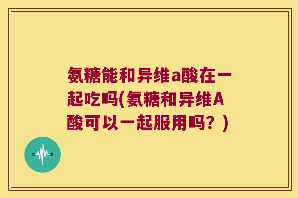氨糖能和异维a酸在一起吃吗(氨糖和异维A酸可以一起服用吗?) 氨糖能和异维a酸在一起吃吗(氨糖和异维A酸可以一起服用吗?)