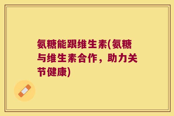 氨糖能跟维生素(氨糖与维生素合作，助力关节健康)