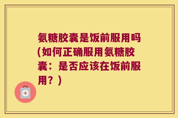 氨糖胶囊是饭前服用吗(如何正确服用氨糖胶囊：是否应该在饭前服用？)