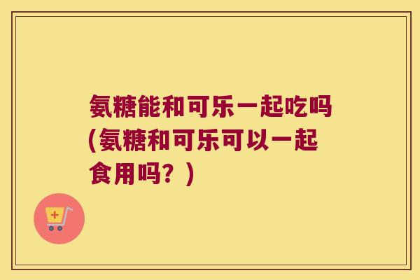 氨糖能和可乐一起吃吗(氨糖和可乐可以一起食用吗?) 氨糖能和可乐一起吃吗(氨糖和可乐可以一起食用吗?)