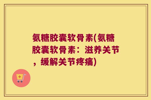 氨糖胶囊软骨素(氨糖胶囊软骨素:滋养关节,缓解关节) 氨糖胶囊软骨素(氨糖胶囊软骨素:滋养关节,缓解关节)