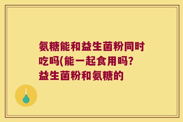 氨糖能和益生菌粉同时吃吗(能一起食用吗?益生菌粉和氨糖的 氨糖能和益生菌粉同时吃吗(能一起食用吗?益生菌粉和氨糖的