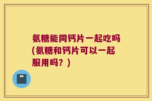 氨糖能同钙片一起吃吗(氨糖和钙片可以一起服用吗？)