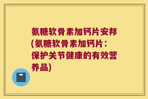 氨糖软骨素加钙片安邦(氨糖软骨素加钙片：保护关节健康的有效营养品)