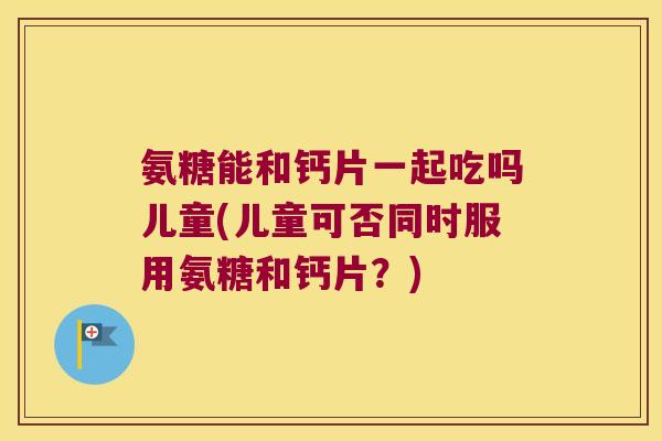 氨糖能和钙片一起吃吗儿童(儿童可否同时服用氨糖和钙片?) 氨糖能和钙片一起吃吗儿童(儿童可否同时服用氨糖和钙片?)