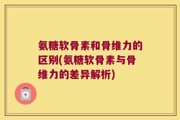 氨糖软骨素和骨维力的区别(氨糖软骨素与骨维力的差异解析) 氨糖软骨素和骨维力的区别(氨糖软骨素与骨维力的差异解析)