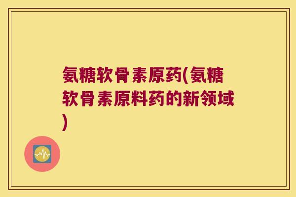 氨糖软骨素原药(氨糖软骨素原料药的新领域) 氨糖软骨素原药(氨糖软骨素原料药的新领域)