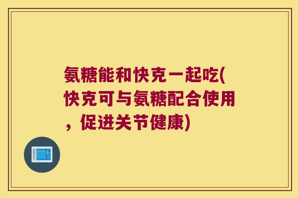 氨糖能和快克一起吃(快克可与氨糖配合使用,促进关节健康) 氨糖能和快克一起吃(快克可与氨糖配合使用,促进关节健康)