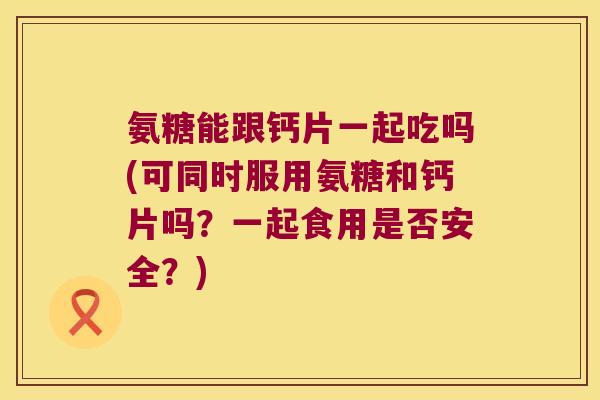 氨糖能跟钙片一起吃吗(可同时服用氨糖和钙片吗？一起食用是否安全？)