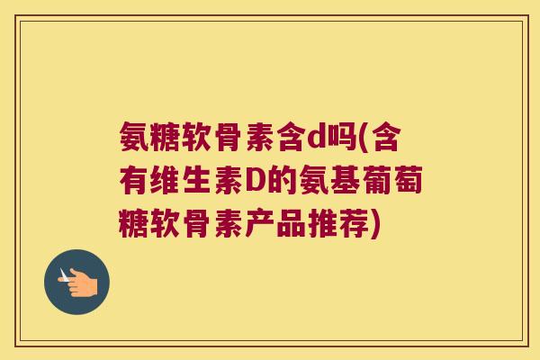 氨糖软骨素含d吗(含有维生素D的氨基葡萄糖软骨素产品推荐)