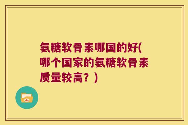 氨糖软骨素哪国的好(哪个国家的氨糖软骨素质量较高？)