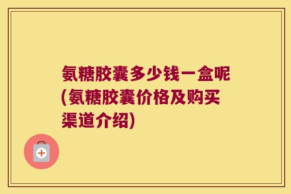 氨糖胶囊多少钱一盒呢(氨糖胶囊价格及购买渠道介绍) 氨糖胶囊多少钱一盒呢(氨糖胶囊价格及购买渠道介绍)