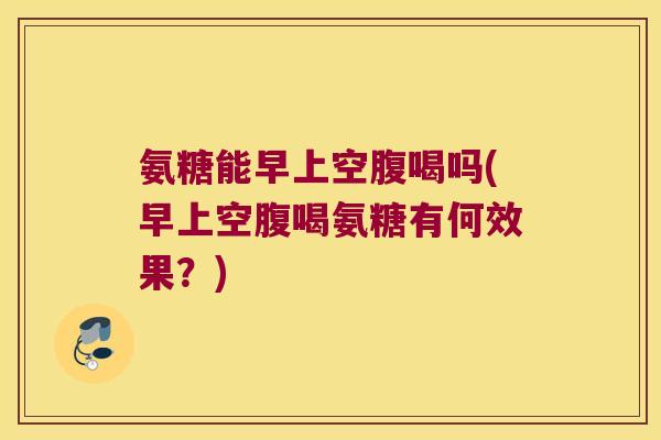 氨糖能早上空腹喝吗(早上空腹喝氨糖有何效果?) 氨糖能早上空腹喝吗(早上空腹喝氨糖有何效果?)