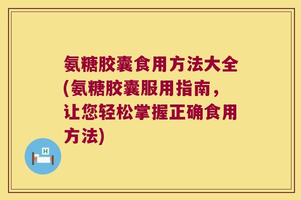 氨糖胶囊食用方法大全(氨糖胶囊服用指南,让您轻松掌握正确食用方法) 氨糖胶囊食用方法大全(氨糖胶囊服用指南,让您轻松掌握正确食用方法)