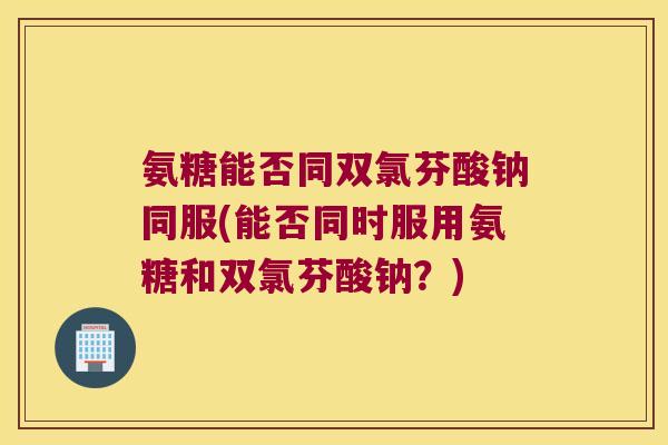 氨糖能否同双氯芬酸钠同服(能否同时服用氨糖和双氯芬酸钠?) 氨糖能否同双氯芬酸钠同服(能否同时服用氨糖和双氯芬酸钠?)
