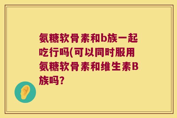 氨糖软骨素和b族一起吃行吗(可以同时服用氨糖软骨素和维生素B族吗？