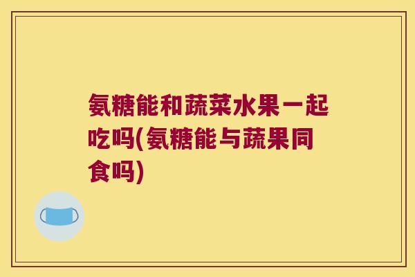 氨糖能和蔬菜水果一起吃吗(氨糖能与蔬果同食吗)