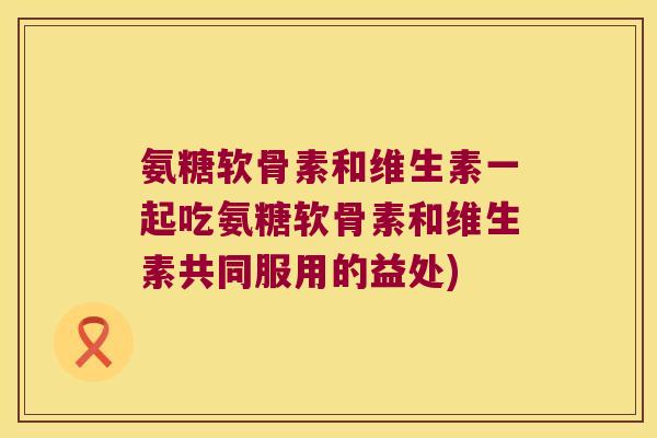 氨糖软骨素和维生素一起吃氨糖软骨素和维生素共同服用的益处)