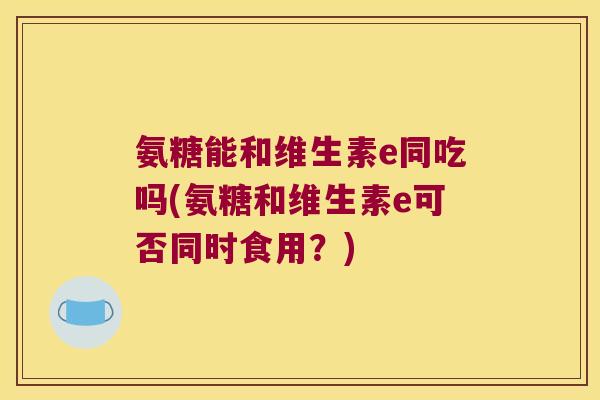 氨糖能和维生素e同吃吗(氨糖和维生素e可否同时食用?) 氨糖能和维生素e同吃吗(氨糖和维生素e可否同时食用?)