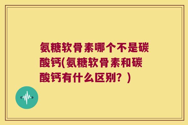氨糖软骨素哪个不是碳酸钙(氨糖软骨素和碳酸钙有什么区别？)