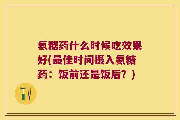 氨糖药什么时候吃效果好(佳时间摄入氨糖药:饭前还是饭后?) 氨糖药什么时候吃效果好(佳时间摄入氨糖药:饭前还是饭后?)