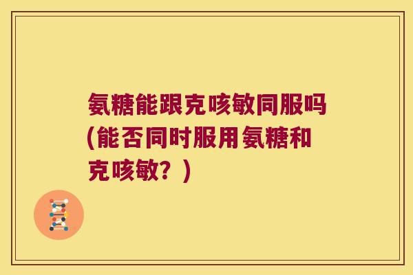 氨糖能跟克咳敏同服吗(能否同时服用氨糖和克咳敏？)