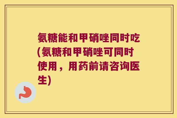 氨糖能和甲硝唑同时吃(氨糖和甲硝唑可同时使用,用药前请咨询医生) 氨糖能和甲硝唑同时吃(氨糖和甲硝唑可同时使用,用药前请咨询医生)