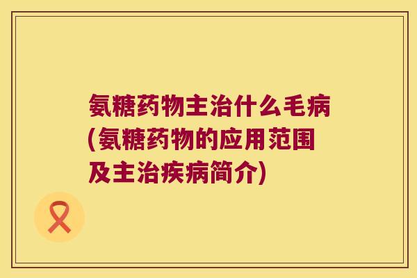 氨糖主什么毛(氨糖的应用范围及主简介) 氨糖主什么毛(氨糖的应用范围及主简介)