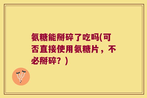 氨糖能掰碎了吃吗(可否直接使用氨糖片,不必掰碎?) 氨糖能掰碎了吃吗(可否直接使用氨糖片,不必掰碎?)