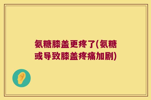 氨糖膝盖更疼了(氨糖或导致膝盖加剧)