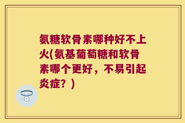氨糖软骨素哪种好不上火(氨基葡萄糖和软骨素哪个更好，不易引起？)