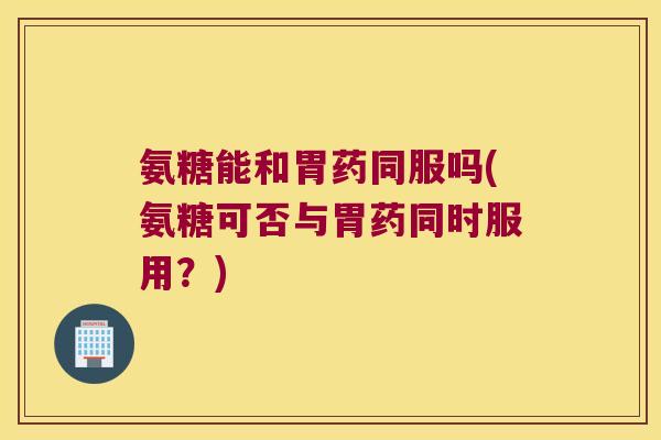 氨糖能和胃药同服吗(氨糖可否与胃药同时服用?) 氨糖能和胃药同服吗(氨糖可否与胃药同时服用?)