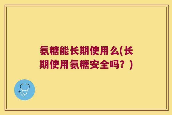 氨糖能长期使用么(长期使用氨糖安全吗?) 氨糖能长期使用么(长期使用氨糖安全吗?)