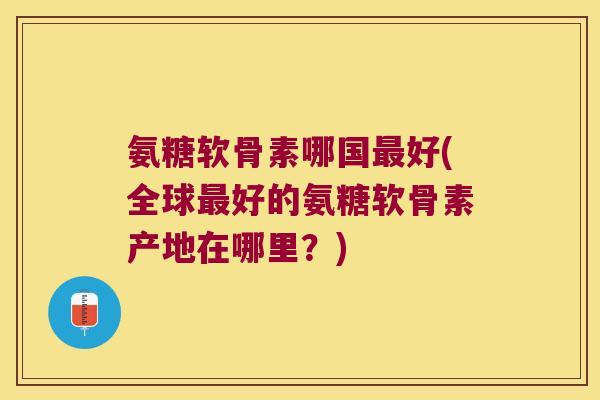 氨糖软骨素哪国好(全球好的氨糖软骨素产地在哪里?) 氨糖软骨素哪国好(全球好的氨糖软骨素产地在哪里?)