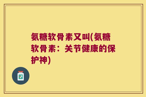 氨糖软骨素又叫(氨糖软骨素:关节健康的保护神) 氨糖软骨素又叫(氨糖软骨素:关节健康的保护神)