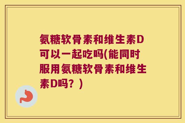 氨糖软骨素和维生素D可以一起吃吗(能同时服用氨糖软骨素和维生素D吗?) 氨糖软骨素和维生素D可以一起吃吗(能同时服用氨糖软骨素和维生素D吗?)