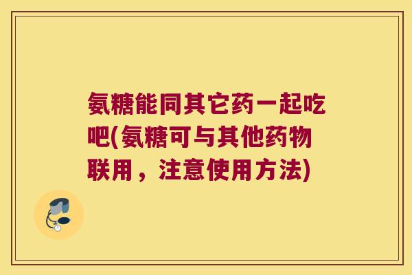 氨糖能同其它药一起吃吧(氨糖可与其他联用,注意使用方法) 氨糖能同其它药一起吃吧(氨糖可与其他联用,注意使用方法)