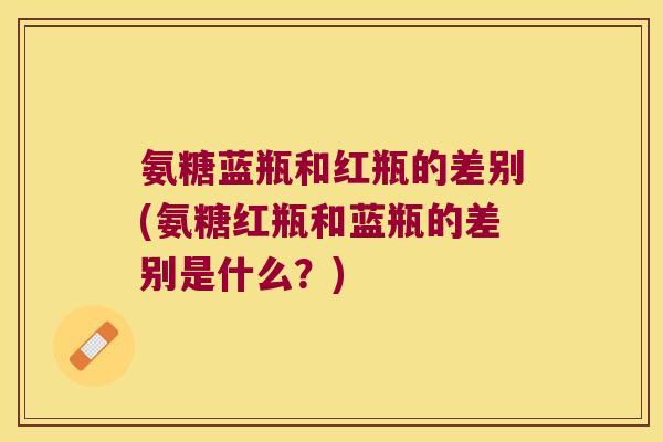 氨糖蓝瓶和红瓶的差别(氨糖红瓶和蓝瓶的差别是什么?) 氨糖蓝瓶和红瓶的差别(氨糖红瓶和蓝瓶的差别是什么?)