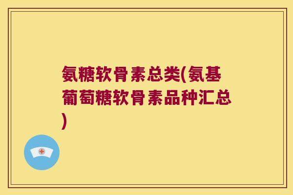 氨糖软骨素总类(氨基葡萄糖软骨素品种汇总)