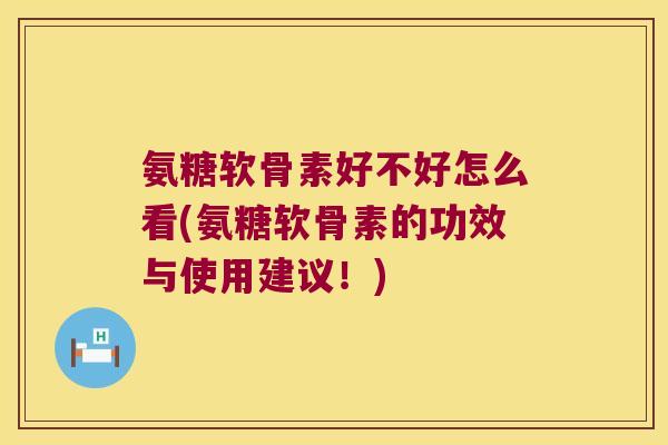 氨糖软骨素好不好怎么看(氨糖软骨素的功效与使用建议！)